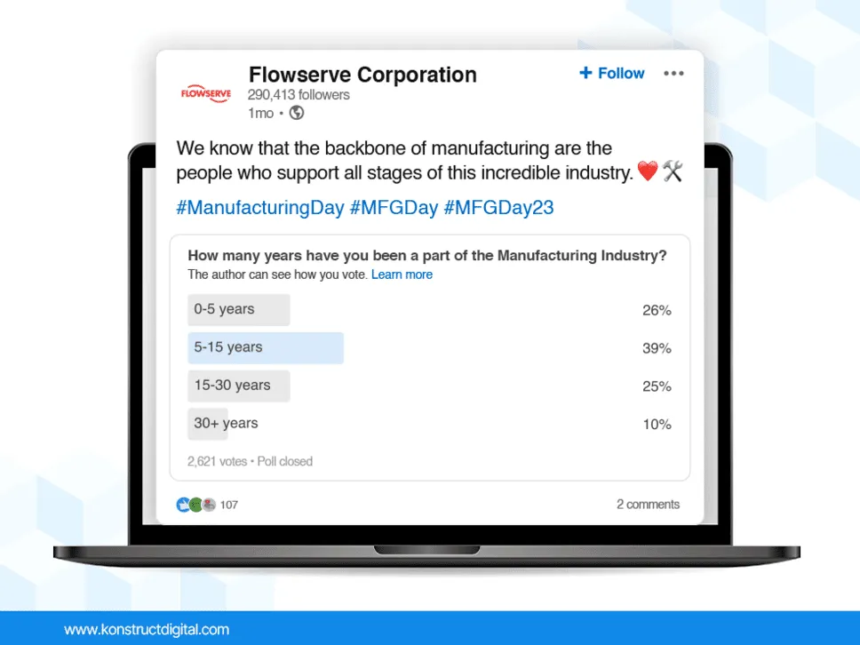 A LinkedIn poll by Flowserve Corporation that says:
"We know that the backbone of manufacturing are the people who support all stages of this incredible industry.
How many years have you been a part of the Manufacturing Industry?
0-5 years
5-15 years
15-30 years
30+ years"
The poll has 2,621 votes