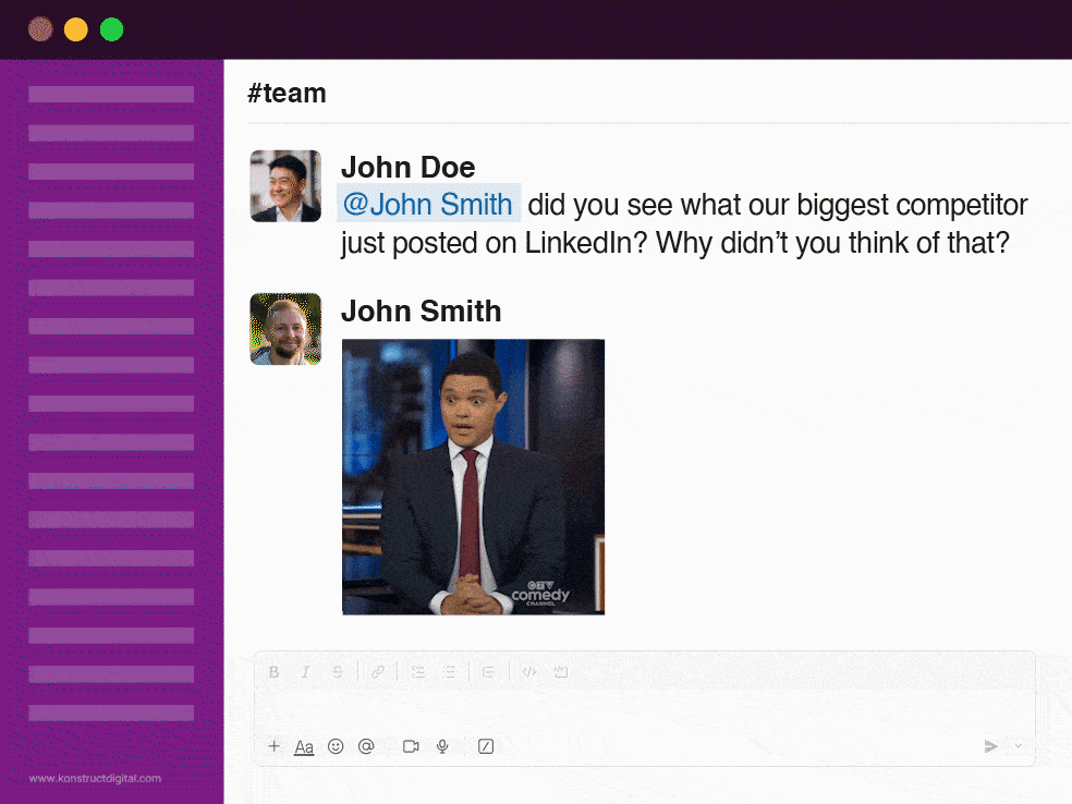 A slack conversation between two people: 

John Doe says "@John Smith did you see what our biggest competitor just posted on LinkedIn? Why didn't you think of that?" 

John Smith replies with a gif of Trevor Noah to show frustration. 